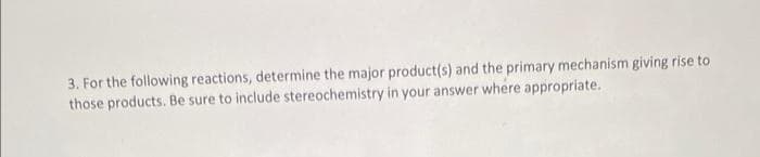 3. For the following reactions, determine the major product(s) and the primary mechanism giving rise to
those products. Be sure to include stereochemistry in your answer where appropriate.