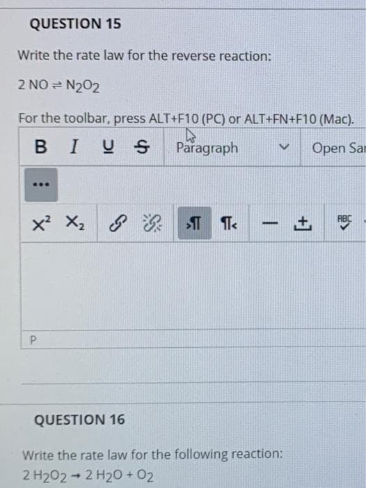 QUESTION 15
Write the rate law for the reverse reaction:
2 NO = N202
For the toolbar, press ALT+F10 (PC) or ALT+FN+F10 (Mac).
BIUS
Paragraph
Open San
Te
ABC
X2
-
QUESTION 16
Write the rate law for the following reaction:
2 H202- 2 H20 + 02
+]
