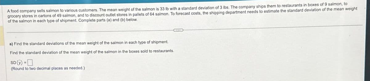 A food company sells salmon to various customers. The mean weight of the salmon is 33 lb with a standard deviation of 3 lbs. The company ships them to restaurants in boxes of 9 salmon, to
grocery stores in cartons of 49 salmon, and to discount outlet stores in pallets of 64 salmon. To forecast costs, the shipping department needs to estimate the standard deviation of the mean weight
of the salmon in each type of shipment. Complete parts (a) and (b) below.
a) Find the standard deviations of the mean weight of the salmon in each type of shipment.
Find the standard deviation of the mean weight of the salmon in the boxes sold to restaurants.
SD (y)=
(Round to two decimal places as needed.)