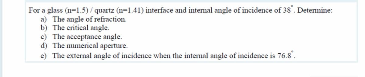 For a glass (n=1.5) / quartz (n=1.41) interface and internal angle of incidence of 38°. Determine:
a) The angle of refraction.
b) The critical angle.
c) The acceptance angle.
d) The numerical aperture.
e) The external angle of incidence when the internal angle of incidence is 76.8.
