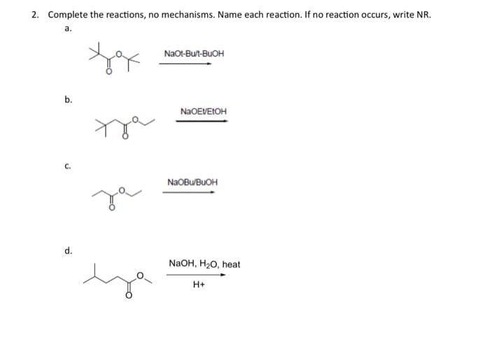 2. Complete the reactions, no mechanisms. Name each reaction. If no reaction occurs, write NR.
a.
b.
C.
d.
yox
за
NaOt-Bu/t-BUOH
NaOEVEtOH
NaObu/BuOH
NaOH, H₂O, heat
H+