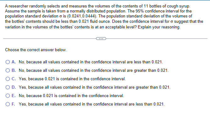 A researcher randomly selects and measures the volumes of the contents of 11 bottles of cough syrup.
Assume the sample is taken from a normally distributed population. The 95% confidence interval for the
population standard deviation o is (0.0241,0.0444). The population standard deviation of the volumes of
the bottles' contents should be less than 0.021 fluid ounce. Does the confidence interval for suggest that the
variation in the volumes of the bottles' contents is at an acceptable level? Explain your reasoning.
Choose the correct answer below.
O A. No, because all values contained in the confidence interval are less than 0.021.
O B. No, because all values contained in the confidence interval are greater than 0.021.
O C. Yes, because 0.021 is contained in the confidence interval.
O D. Yes, because all values contained in the confidence interval are greater than 0.021.
O E. No, because 0.021 is contained in the confidence interval.
O F. Yes, because all values contained in the confidence interval are less than 0.021.