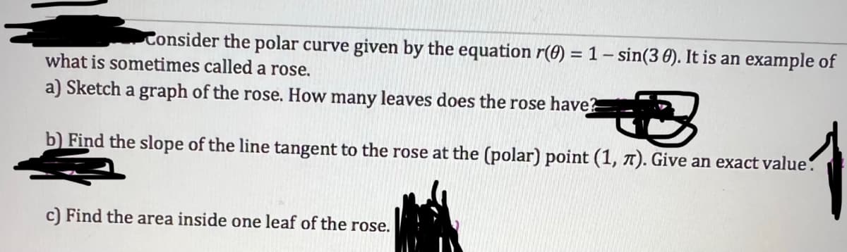 Consider the polar curve given by the equation r(0) = 1 - sin(3 0). It is an example of
what is sometimes called a rose.
a) Sketch a graph of the rose. How many leaves does the rose have?
b) Find the slope of the line tangent to the rose at the (polar) point (1, 7). Give an exact value.
c) Find the area inside one leaf of the rose.