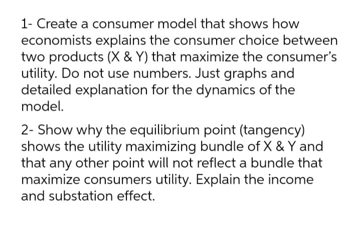 1- Create a consumer model that shows how
economists explains the consumer choice between
two products (X & Y) that maximize the consumer's
utility. Do not use numbers. Just graphs and
detailed explanation for the dynamics of the
model.
2- Show why the equilibrium point (tangency)
shows the utility maximizing bundle of X & Y and
that any other point will not reflect a bundle that
maximize consumers utility. Explain the income
and substation effect.

