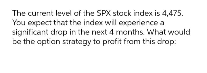 The current level of the SPX stock index is 4,475.
You expect that the index will experience a
significant drop in the next 4 months. What would
be the option strategy to profit from this drop:
