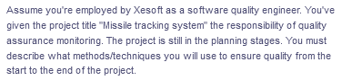 Assume you're employed by Xesoft as a software quality engineer. You've
given the project title "Missile tracking system" the responsibility of quality
assurance monitoring. The project is still in the planning stages. You must
describe what methods/techniques you will use to ensure quality from the
start to the end of the project.