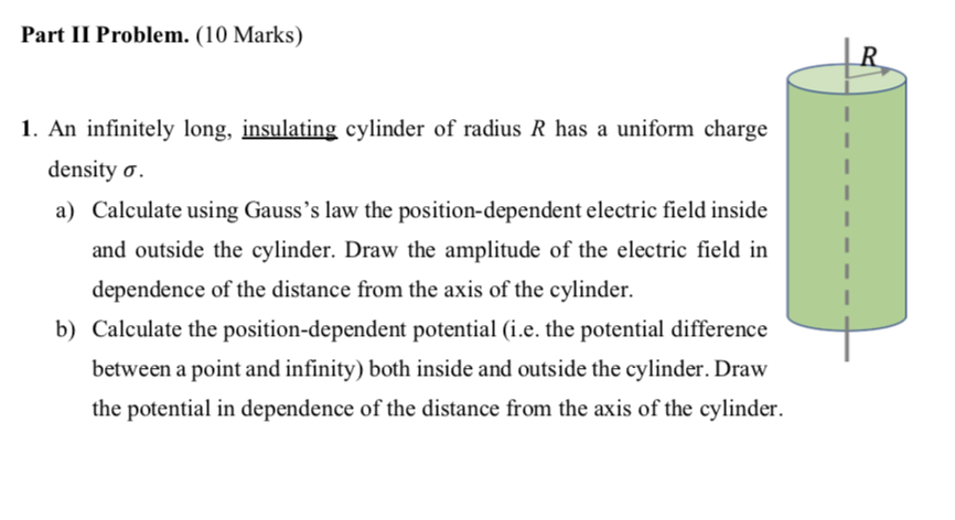 Part II Problem. (10 Marks)
1. An infinitely long, insulating cylinder of radius R has a uniform charge
density σ.
a) Calculate using Gauss's law the position-dependent electric field inside
and outside the cylinder. Draw the amplitude of the electric field in
dependence of the distance from the axis of the cylinder.
b) Calculate the position-dependent potential (i.e. the potential difference
between a point and infinity) both inside and outside the cylinder. Draw
the potential in dependence of the distance from the axis of the cylinder.
R