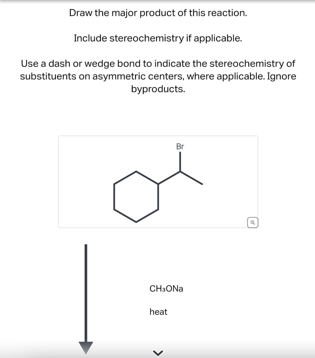 Draw the major product of this reaction.
Include stereochemistry if applicable.
Use a dash or wedge bond to indicate the stereochemistry of
substituents on asymmetric centers, where applicable. Ignore
byproducts.
Br
CH3ONa
heat
>
