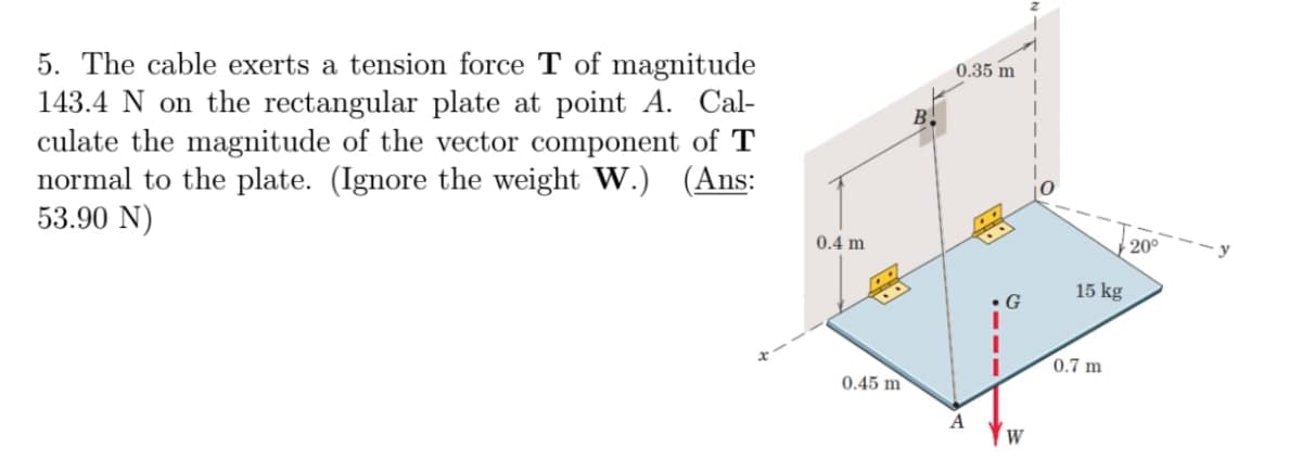 5. The cable exerts a tension force T of magnitude
143.4 N on the rectangular plate at point A. Cal-
culate the magnitude of the vector component of T
normal to the plate. (Ignore the weight W.) (Ans:
53.90 N)
B
0.35 m
0
0.4 m
20°
15 kg
G
0.45 m
A
W
0.7 m