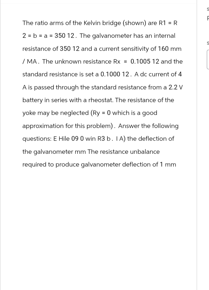 The ratio arms of the Kelvin bridge (shown) are R1 = R
2 b a 350 12. The galvanometer has an internal
resistance of 350 12 and a current sensitivity of 160 mm
/ MA. The unknown resistance Rx = 0.1005 12 and the
standard resistance is set a 0.1000 12. A dc current of 4
A is passed through the standard resistance from a 2.2 V
battery in series with a rheostat. The resistance of the
yoke may be neglected (Ry = 0 which is a good
approximation for this problem). Answer the following
questions: E Hile 09 0 win R3 b. IA) the deflection of
the galvanometer mm The resistance unbalance
required to produce galvanometer deflection of 1 mm
S
F