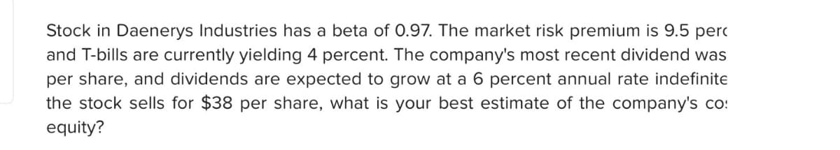 Stock in Daenerys Industries has a beta of 0.97. The market risk premium is 9.5 perc
and T-bills are currently yielding 4 percent. The company's most recent dividend was
per share, and dividends are expected to grow at a 6 percent annual rate indefinite
the stock sells for $38 per share, what is your best estimate of the company's co
equity?