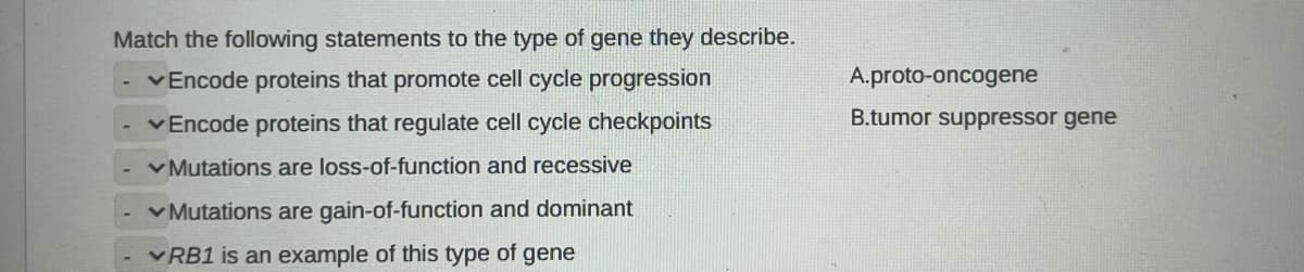 Match the following statements to the type of gene they describe.
✓Encode proteins that promote cell cycle progression
✓Encode proteins that regulate cell cycle checkpoints
✓Mutations are loss-of-function and recessive
✓Mutations are gain-of-function and dominant
✓RB1 is an example of this type of gene
A.proto-oncogene
B.tumor suppressor gene