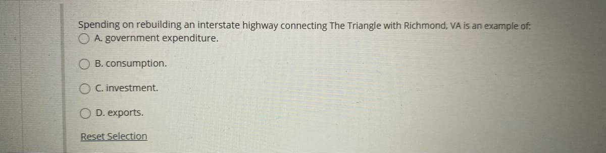 Spending on rebuilding an interstate highway connecting The Triangle with Richmond, VA is an example of:
O A. government expenditure.
B. consumption.
C. investment.
D. exports.
Reset Selection
