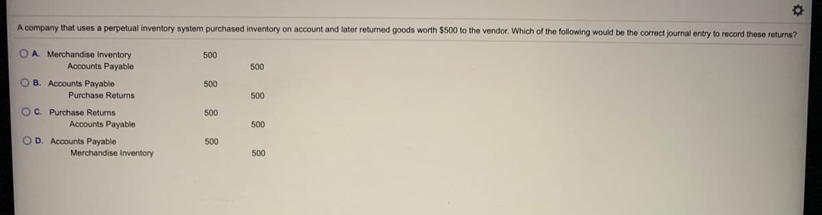 A company that uses a perpetual inventory system purchased inventory on account and later returned goods worth $500 to the vendor. Which of the following would be the correct journal entry to record these returns?
O A. Merchandise Inventory
Accounts Payable
500
500
OB. Accounts Payable
500
Purchase Returns
500
O C. Purchase Returns
500
Accounts Payable
500
O D. Accounts Payable
500
Merchandise Inventory
500
