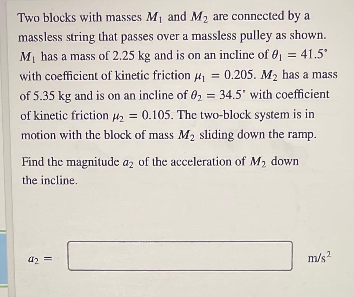 Two blocks with masses Mj and M2 are connected by a
massless string that passes over a massless pulley as shown.
M1 has a mass of 2.25 kg and is on an incline of 01
41.5°
with coefficient of kinetic friction uj = 0.205. M2 has a mass
of 5.35 kg and is on an incline of 02 = 34.5° with coefficient
of kinetic friction u, = 0.105. The two-block system is in
motion with the block of mass M2 sliding down the ramp.
Find the magnitude a2 of the acceleration of M2 down
the incline.
a2 =
m/s?
