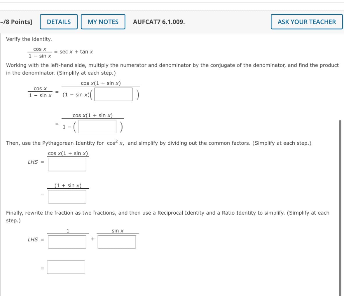 -/8 Points]
DETAILS
MY NOTES
AUFCAT7 6.1.009.
Verify the identity.
COS X
secx+tan x
ASK YOUR TEACHER
1 - sin x
Working with the left-hand side, multiply the numerator and denominator by the conjugate of the denominator, and find the product
in the denominator. (Simplify at each step.)
cos x(1 + sin x)
cos x
1 - sin x
==
-
(1 sin x)
=
cos x(1 + sin x)
Then, use the Pythagorean Identity for cos² x, and simplify by dividing out the common factors. (Simplify at each step.)
LHS =
cos x(1 + sin x)
(1 + sin x)
=
Finally, rewrite the fraction as two fractions, and then use a Reciprocal Identity and a Ratio Identity to simplify. (Simplify at each
step.)
1
sin x
LHS =
+