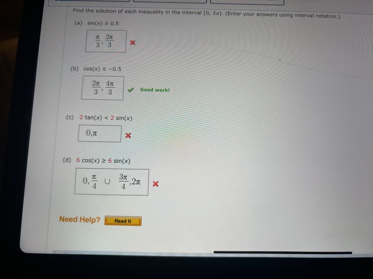 Find the solution of each inequality in the interval [0, 2). (Enter your answers using interval notation.)
(a) sin(x) ≥ 0.5
π 2π
3' 3
X
(b) cos(x) s-0.5
2x 4x
3'3
Good work!
(c) 2 tan(x) < 2 sin(x)
0.
x
(d) 6 cos(x) ≥ 6 sin(x)
Зл
0, U
-,2π
x
4
Need Help?
Read It