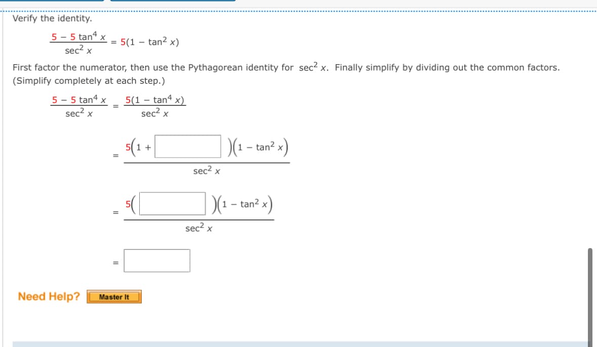 Verify the identity.
5-5 tan4 x
sec² x
-
= 5(1 tan² x)
First factor the numerator, then use the Pythagorean identity for sec² x. Finally simplify by dividing out the common factors.
(Simplify completely at each step.)
5 - 5 tan4 x
5(1 - tan4 x)
=
sec² x
=
sec² x
5(1 +
Need Help?
Master It
|)(1 - tan² x)
sec² x
)(1 - tan² x)
sec² x