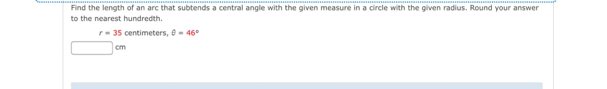 Find the length of an arc that subtends a central angle with the given measure in a circle with the given radius. Round your answer
to the nearest hundredth.
r35 centimeters, = 46°
cm