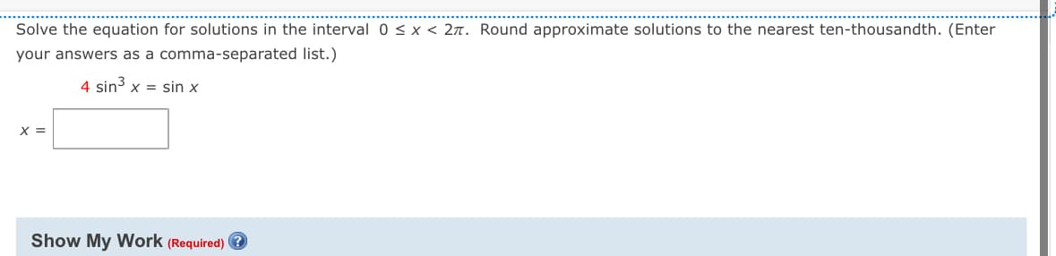 Solve the equation for solutions in the interval 0 ≤ x < 2л. Round approximate solutions to the nearest ten-thousandth. (Enter
your answers as a comma-separated list.)
4 sin³ x = sin x
x =
Show My Work (Required) ?