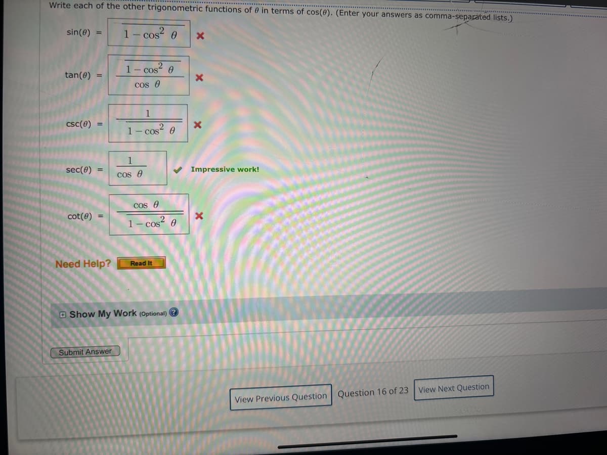 Write each of the other trigonometric functions of in terms of cos(0). (Enter your answers as comma-separated lists.)
sin(e) =
1-cos² 8
1- cos Ꮎ
2
1 - cos² 0
×
tan(e) =
CSC(0)
cos
1
1 - cos² 0
1
sec(0)
cos
cos
cot(0)
1-cos² 8
2
Need Help?
Read It
Show My Work (Optional)
Submit Answer
x
Impressive work!
View Previous Question Question 16 of 23 View Next Question