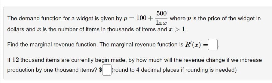 500
The demand function for a widget is given by p= 100+ where p is the price of the widget in
In x
dollars and x is the number of items in thousands of items and x > 1.
Find the marginal revenue function. The marginal revenue function is R'(x) =
If 12 thousand items are currently begin made, by how much will the revenue change if we increase
production by one thousand items? $ (round to 4 decimal places if rounding is needed)