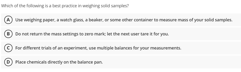 Which of the following is a best practice in weighing solid samples?
A) Use weighing paper, a watch glass, a beaker, or some other container to measure mass of your solid samples.
Do not return the mass settings to zero mark; let the next user tare it for you.
For different trials of an experiment, use multiple balances for your measurements.
Place chemicals directly on the balance pan.
