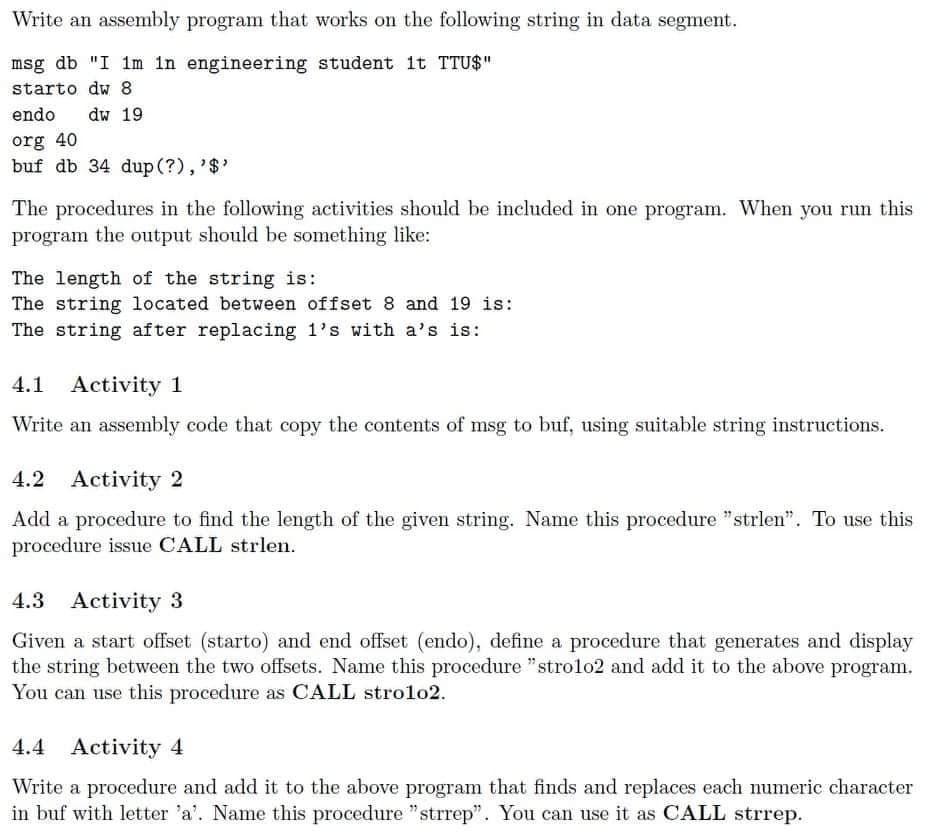 Write an assembly program that works on the following string in data segment.
msg db "I 1m in engineering student it TTU$"
starto dw 8
endo
dw 19
org 40
buf db 34 dup (?),'$'
The procedures in the following activities should be included in one program. When you run this
program the output should be something like:
The length of the string is:
The string located between offset 8 and 19 is:
The string after replacing 1's with a's is:
4.1 Activity 1
Write an assembly code that copy the contents of msg to buf, using suitable string instructions.
4.2 Activity 2
Add a procedure to find the length of the given string. Name this procedure "strlen". To use this
procedure issue CALL strlen.
4.3 Activity 3
Given a start offset (starto) and end offset (endo), define a procedure that generates and display
the string between the two offsets. Name this procedure "strolo2 and add it to the above program.
You can use this procedure as CALL strolo2.
4.4 Activity 4
Write a procedure and add it to the above program that finds and replaces each numeric character
in buf with letter 'a'. Name this procedure "strrep". You can use it as CALL strrep.
