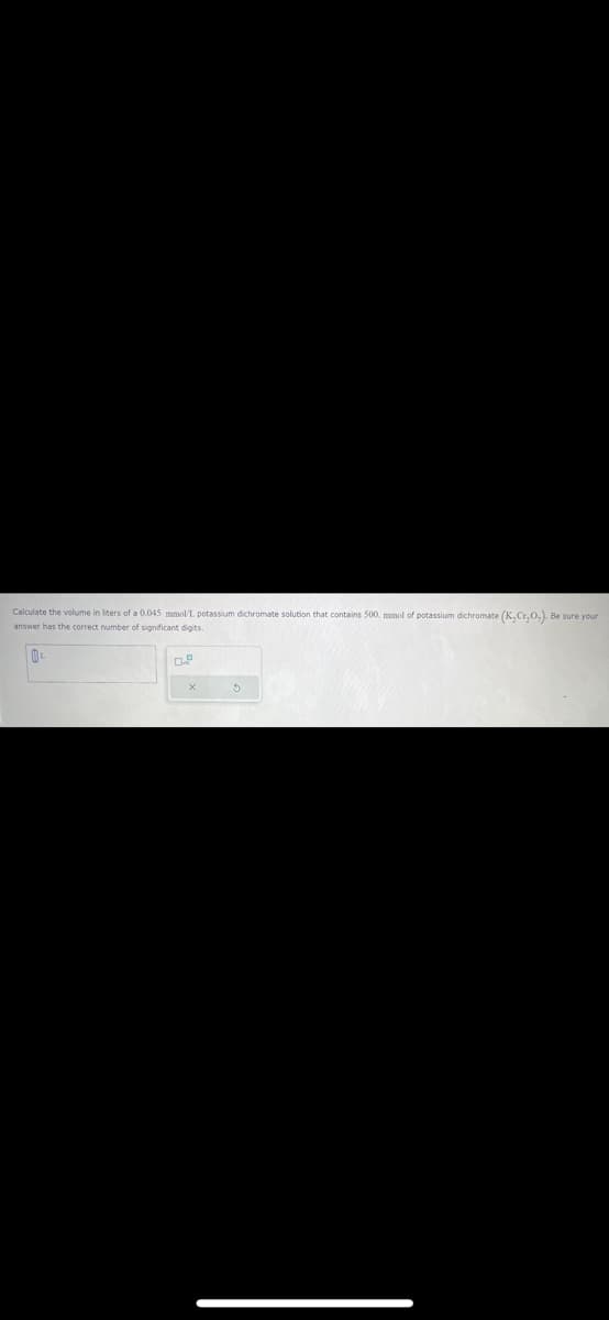 Calculate the volume in liters of a 0.045 mmol/L. potassium dichromate solution that contains 500. mmol of potassium dichromate (K,Cr,O.). Be sure your
answer has the correct number of significant digits.
0.
X
5