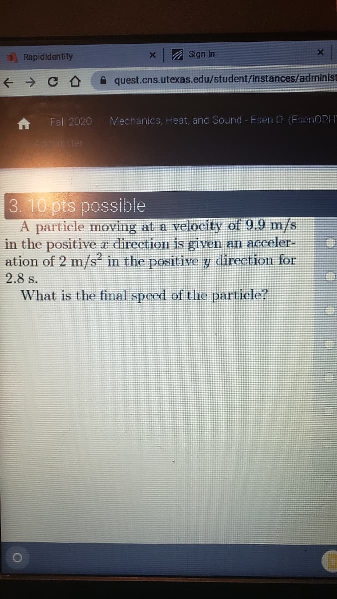 Rapidldentity
A Sign In
quest.cns.utexas.edu/student/instances/administ
Fal 2020
Mechanics, Heat, anc Sound - Esen 0 (EsenOPH'
Adnster
3. 10 pts possible
A particle moving at a velocity of 9.9 m/s
in the positive a direction is given an acceler-
ation of 2 m/s in the positive y direction for
2.8 s.
What is the final speed of the partiele?
