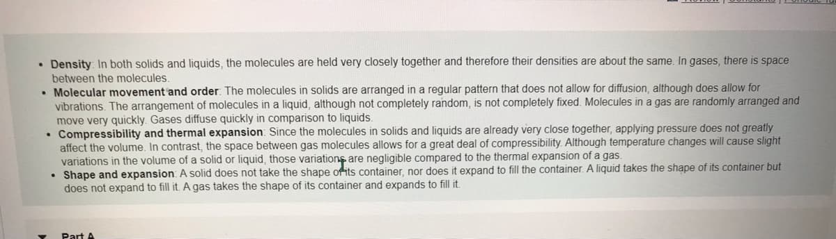 • Density: In both solids and liquids, the molecules are held very closely together and therefore their densities are about the same. In gases, there is space
between the molecules.
• Molecular movement and order: The molecules in solids are arranged in a regular pattern that does not allow for diffusion, although does allow for
vibrations. The arrangement of molecules in a liquid, although not completely random, is not completely fixed. Molecules in a gas are randomly arranged and
move very quickly. Gases diffuse quickly in comparison to liquids.
Compressibility and thermal expansion: Since the molecules in solids and liquids are already very close together, applying pressure does not greatly
affect the volume. In contrast, the space between gas molecules allows for a great deal of compressibility. Although temperature changes will cause slight
variations in the volume of a solid or liquid, those variations are negligible compared to the thermal expansion of a gas.
Shape and expansion: A solid does not take the shape of its container, nor does it expand to fill the container. A liquid takes the shape of its container but
does not expand to fill it. A gas takes the shape of its container and expands to fill it.
Part A
