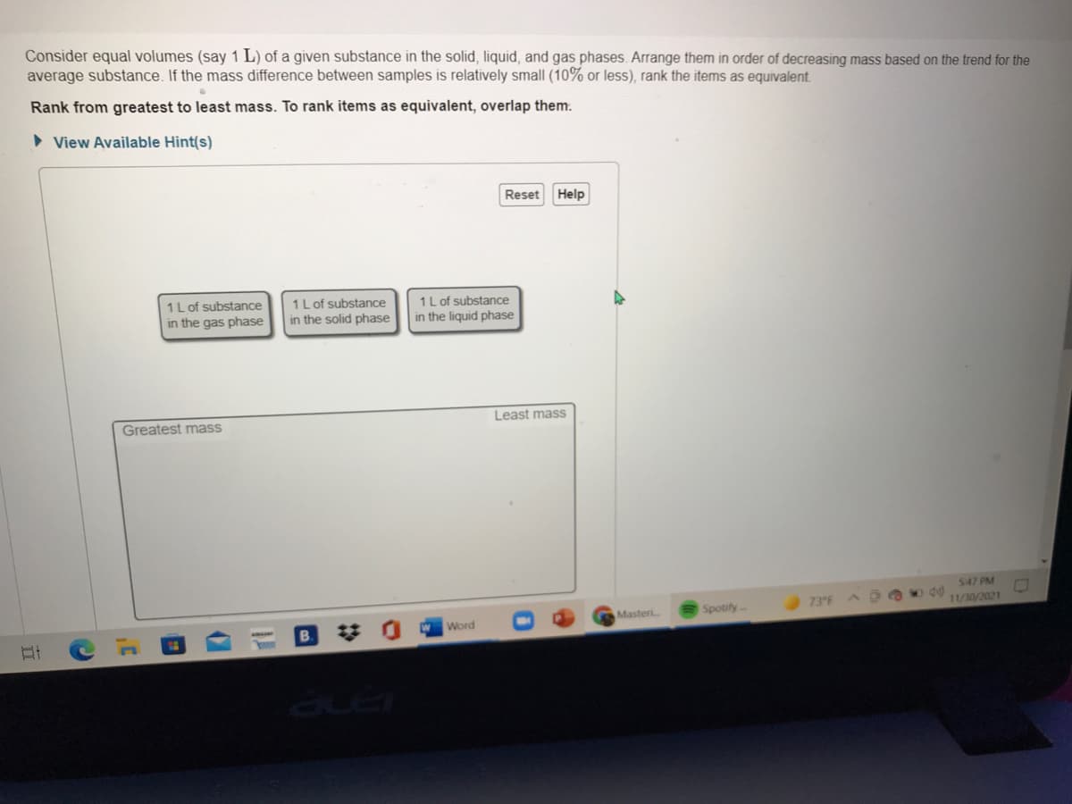 Consider equal volumes (say 1 L) of a given substance in the solid, liquid, and gas phases. Arrange them in order of decreasing mass based on the trend for the
average substance. If the mass difference between samples is relatively small (10% or less), rank the items as equivalent.
Rank from greatest to least mass. To rank items as equivalent, overlap them.
• View Available Hint(s)
Reset
Help
1L of substance
in the gas phase
1Lof substance
in the solid phase
1 L of substance
in the liquid phase
Greatest mass
Least mass
547 PM
Spotify-
73 F
11/30/2021
Masteri
Word
B.
