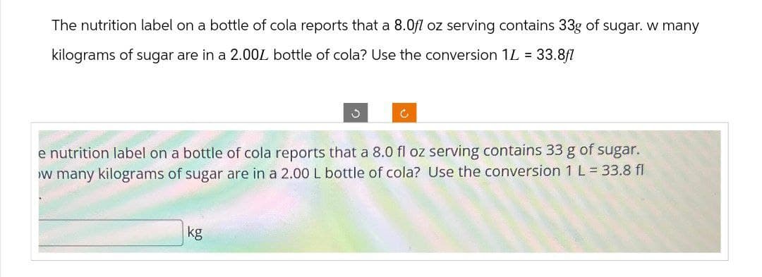 The nutrition label on a bottle of cola reports that a 8.0fl oz serving contains 33g of sugar. w many
kilograms of sugar are in a 2.00L bottle of cola? Use the conversion 1L = 33.8fl
c
e nutrition label on a bottle of cola reports that a 8.0 fl oz serving contains 33 g of sugar.
w many kilograms of sugar are in a 2.00 L bottle of cola? Use the conversion 1 L = 33.8 fl
kg
