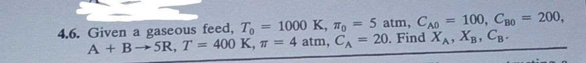 1
=
5 atm, Cao 100, Cao = 200,
4.6. Given a gaseous feed, To = 1000 K, TO
A+ B-5R, T = 400 K, π = 4 atm, CA = 20. Find XA, XB, CB-