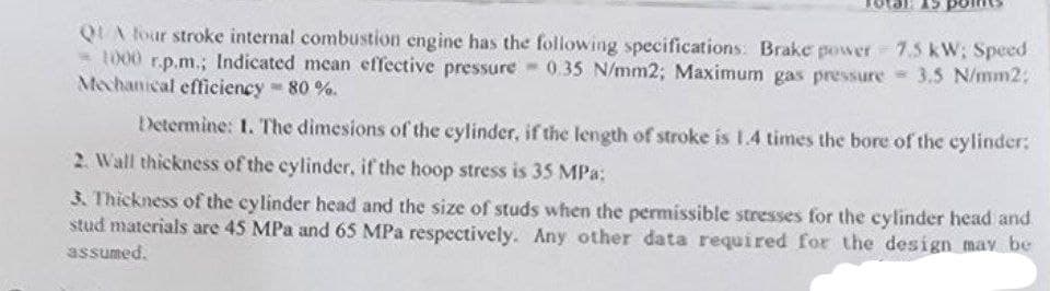 QUA four stroke internal combustion engine has the following specifications: Brake power 7.5 kW; Speed
1000 r.p.m.; Indicated mean effective pressure 0.35 N/mm2; Maximum gas pressure 3.5 N/mm2;
Mechanical efficiency - 80 %.
Determine: 1. The dimesions of the cylinder, if the length of stroke is 1.4 times the bore of the cylinder:
2. Wall thickness of the cylinder, if the hoop stress is 35 MPa:
3. Thickness of the cylinder head and the size of studs when the permissible stresses for the cylinder head and
stud materials are 45 MPa and 65 MPa respectively. Any other data required for the design may be
assumed.