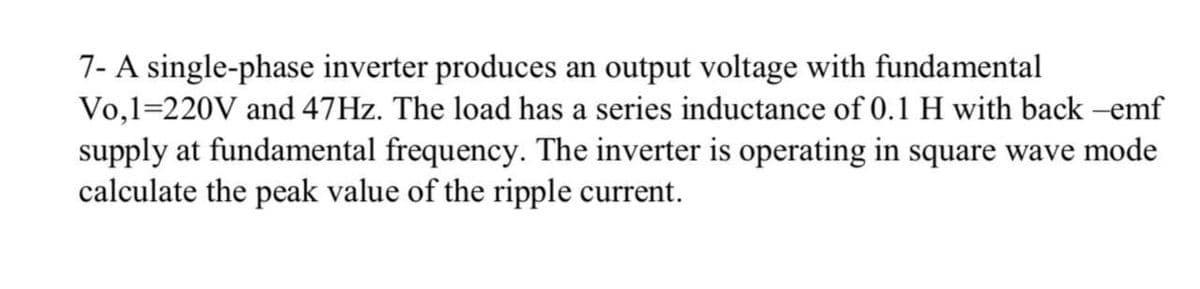 7- A single-phase inverter produces an output voltage with fundamental
Vo,1=220V and 47HZ. The load has a series inductance of 0.1 H with back -emf
supply at fundamental frequency. The inverter is operating in square wave mode
calculate the peak value of the ripple current.
