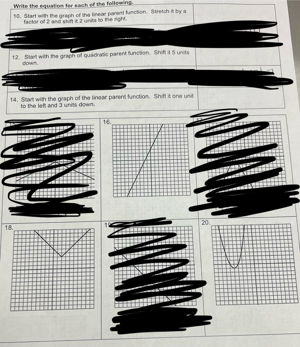 Write the equation for each of the following.
10. Start with the graph of the linear parent function. Stretch it by a
factor of 2 and shift it 2 units to the right.
12. Start with the graph of quadratic parent function. Shift it 5 units
down.
14. Start with the graph of the linear parent function. Shift it one unit
to the left and 3 units down.
16.
18.
19
20.