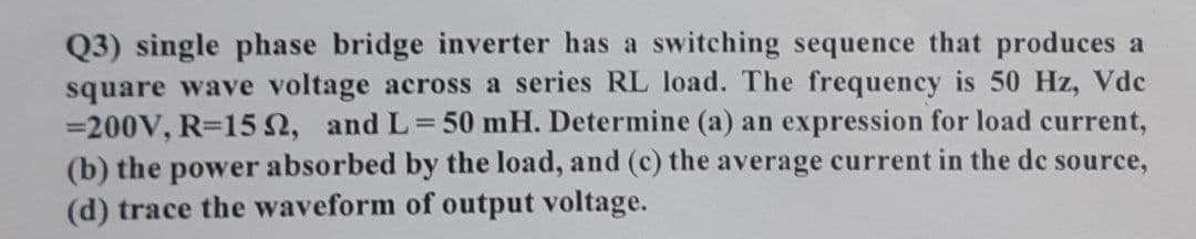 Q3) single phase bridge inverter has a switching sequence that produces a
square wave voltage across a series RL load. The frequency is 50 Hz, Vde
=200V, R=15n, and L=50 mH. Determine (a) an expression for load current,
(b) the power absorbed by the load, and (c) the average current in the de source,
(d) trace the waveform of output voltage.
%3D
