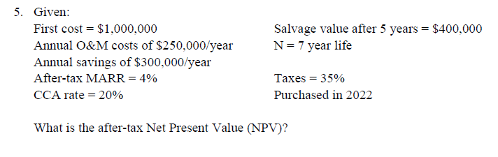 5. Given:
Salvage value after 5 years = $400,000
N= 7 year life
First cost = $1,000,000
Annual O&M costs of $250,000/year
Annual savings of $300,000/year
After-tax MARR = 4%
Taxes = 35%
CCA rate = 20%
Purchased in 2022
What is the after-tax Net Present Value (NPV)?
