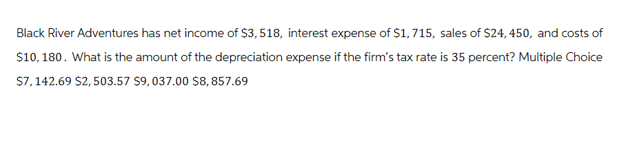 Black River Adventures has net income of $3,518, interest expense of $1,715, sales of $24, 450, and costs of
$10,180. What is the amount of the depreciation expense if the firm's tax rate is 35 percent? Multiple Choice
$7, 142.69 $2,503.57 $9, 037.00 $8,857.69