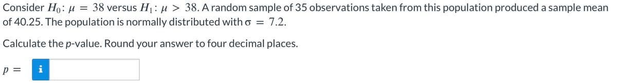 =
Consider Ho: M 38 versus H₁: μ > 38. A random sample of 35 observations taken from this population produced a sample mean
of 40.25. The population is normally distributed with σ 7.2.
=
Calculate the p-value. Round your answer to four decimal places.
p =
i