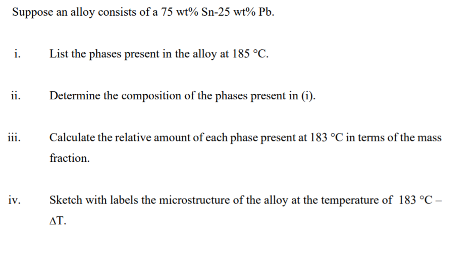 Suppose an alloy consists of a 75 wt% Sn-25 wt% Pb.
i.
List the phases present in the alloy at 185 °C.
ii.
Determine the composition of the phases present in (i).
iii.
Calculate the relative amount of each phase present at 183 °C in terms of the mass
fraction.
iv.
Sketch with labels the microstructure of the alloy at the temperature of 183 °C –
ΔΤ.
