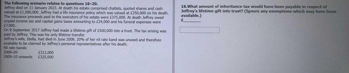 The following scenario relates to questions 16-20.
Jeffrey died on 11 January 2023. At death his estate comprised chattels, quoted shares and cash
valued at £1,580,000. Jeffrey had a life insurance policy which was valued at £250,000 on his death.
The insurance proceeds paid to the executors of his estate were £375,000. At death Jeffrey owed
unpaid income tax and capital gains taxes amounting to £24,000 and his funeral expenses were
£7,000.
On 8 September 2017 Jeffrey had made a lifetime gift of £500,000 into a trust. The tax arising was
paid by Jeffrey. This was his only lifetime transfer.
Jeffrey's wife, Stella, had died in June 2008. 20% of her nil rate band was unused and therefore
available to be claimed by Jeffrey's personal representatives after his death.
16.What amount of inheritance tax would have been payable in respect of
Jeffrey's lifetime gift into trust? (Ignore any exemptions which may have been
available.)
£
Nil rate bands:
2008-09
£312,000
2009-10 onwards
£325,000