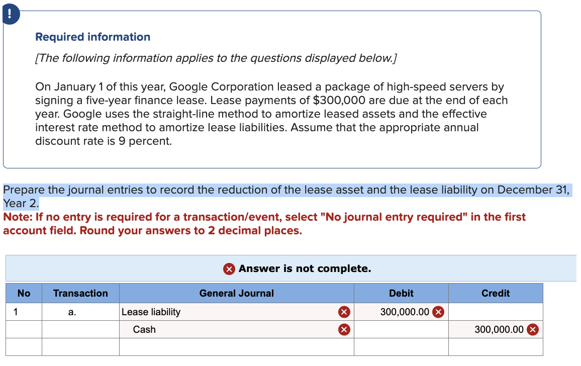 !
Required information
[The following information applies to the questions displayed below.]
On January 1 of this year, Google Corporation leased a package of high-speed servers by
signing a five-year finance lease. Lease payments of $300,000 are due at the end of each
year. Google uses the straight-line method to amortize leased assets and the effective
interest rate method to amortize lease liabilities. Assume that the appropriate annual
discount rate is 9 percent.
Prepare the journal entries to record the reduction of the lease asset and the lease liability on December 31,
Year 2.
Note: If no entry is required for a transaction/event, select "No journal entry required" in the first
account field. Round your answers to 2 decimal places.
1
No
Transaction
a.
× Answer is not complete.
General Journal
Debit
Credit
Lease liability
☑
300,000.00
Cash
300,000.00