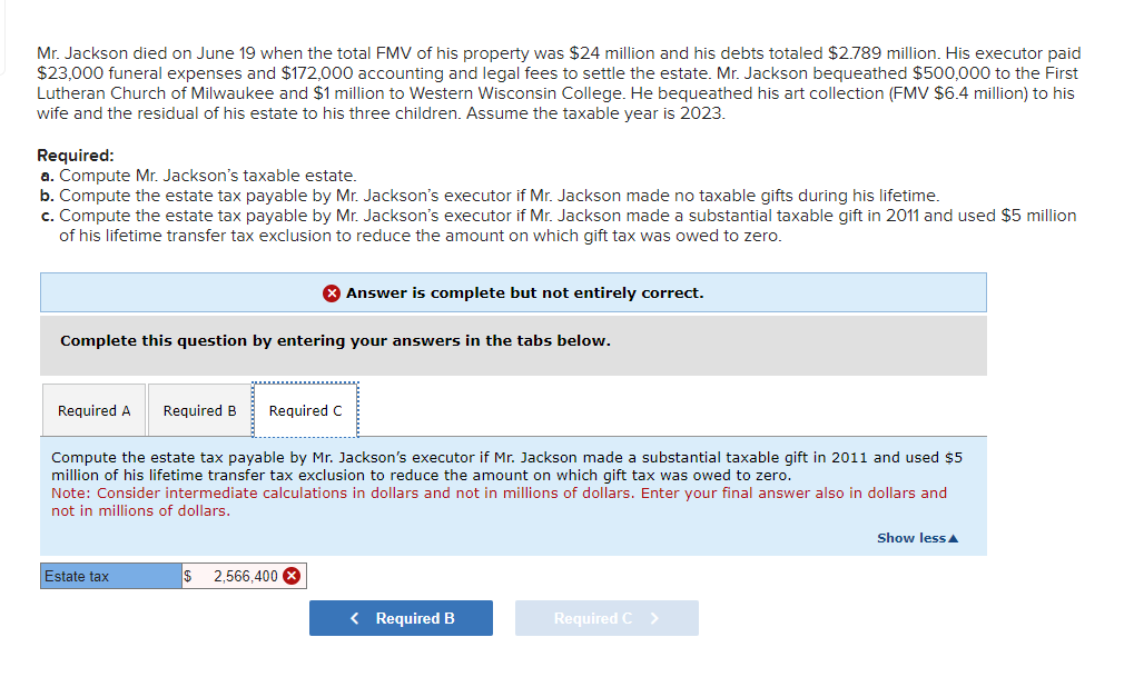 Mr. Jackson died on June 19 when the total FMV of his property was $24 million and his debts totaled $2.789 million. His executor paid
$23,000 funeral expenses and $172,000 accounting and legal fees to settle the estate. Mr. Jackson bequeathed $500,000 to the First
Lutheran Church of Milwaukee and $1 million to Western Wisconsin College. He bequeathed his art collection (FMV $6.4 million) to his
wife and the residual of his estate to his three children. Assume the taxable year is 2023.
Required:
a. Compute Mr. Jackson's taxable estate.
b. Compute the estate tax payable by Mr. Jackson's executor if Mr. Jackson made no taxable gifts during his lifetime.
c. Compute the estate tax payable by Mr. Jackson's executor if Mr. Jackson made a substantial taxable gift in 2011 and used $5 million
of his lifetime transfer tax exclusion to reduce the amount on which gift tax was owed to zero.
Answer is complete but not entirely correct.
Complete this question by entering your answers in the tabs below.
Required A Required B
Required C
Compute the estate tax payable by Mr. Jackson's executor if Mr. Jackson made a substantial taxable gift in 2011 and used $5
million of his lifetime transfer tax exclusion to reduce the amount on which gift tax was owed to zero.
Note: Consider intermediate calculations in dollars and not in millions of dollars. Enter your final answer also in dollars and
not in millions of dollars.
Estate tax
$
2,566,400 x
< Required B
Required C >
Show less▲