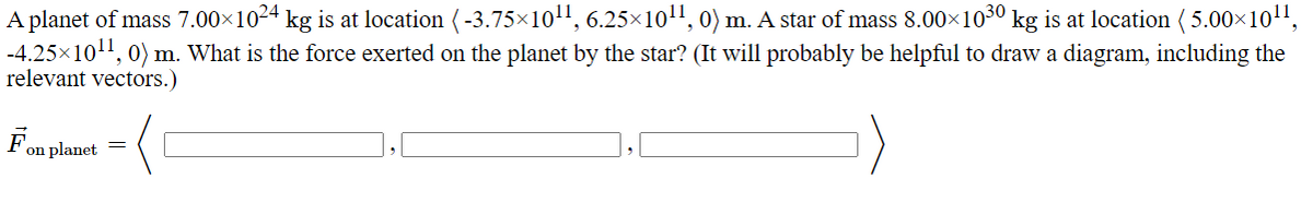 A planet of mass 7.00×1024 kg is at location (-3.75×10¹¹, 6.25×10¹¹, 0) m. A star of mass 8.00×1030 kg is at location (5.00×10¹¹,
-4.25×10¹¹, 0) m. What is the force exerted on the planet by the star? (It will probably be helpful to draw a diagram, including the
relevant vectors.)
on planet
=