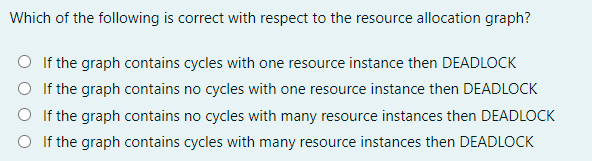Which of the following is correct with respect to the resource allocation graph?
O If the graph contains cycles with one resource instance then DEADLOCK
O If the graph contains no cycles with one resource instance then DEADLOCK
O If the graph contains no cycles with many resource instances then DEADLOCK
O If the graph contains cycles with many resource instances then DEADLOCK
