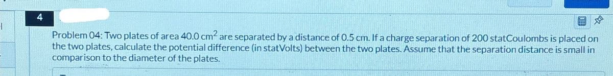 4
Problem 04: Two plates of area 40.0 cm² are separated by a distance of 0.5 cm. If a charge separation of 200 statCoulombs is placed on
the two plates, calculate the potential difference (in statVolts) between the two plates. Assume that the separation distance is small in
comparison to the diameter of the plates.
D