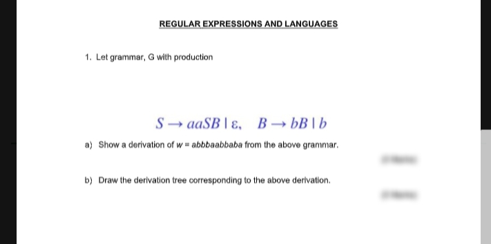 REGULAR EXPRESSIONS AND LANGUAGES
1. Let grammar, G with production
S- aaSB | ɛ, B→ bB | b
a) Show a derivation of w = abbbaabbaba from the above grammar.
b) Draw the derivation tree corresponding to the above derivation.
