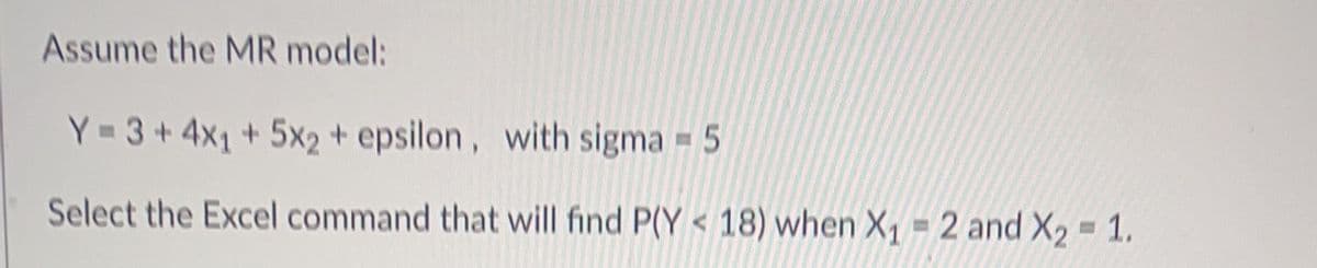 Assume the MR model:
Y=3+4x₁ + 5x2 + epsilon, with sigma = 5
Select the Excel command that will find P(Y<18) when X₁-2 and X₂ = 1.